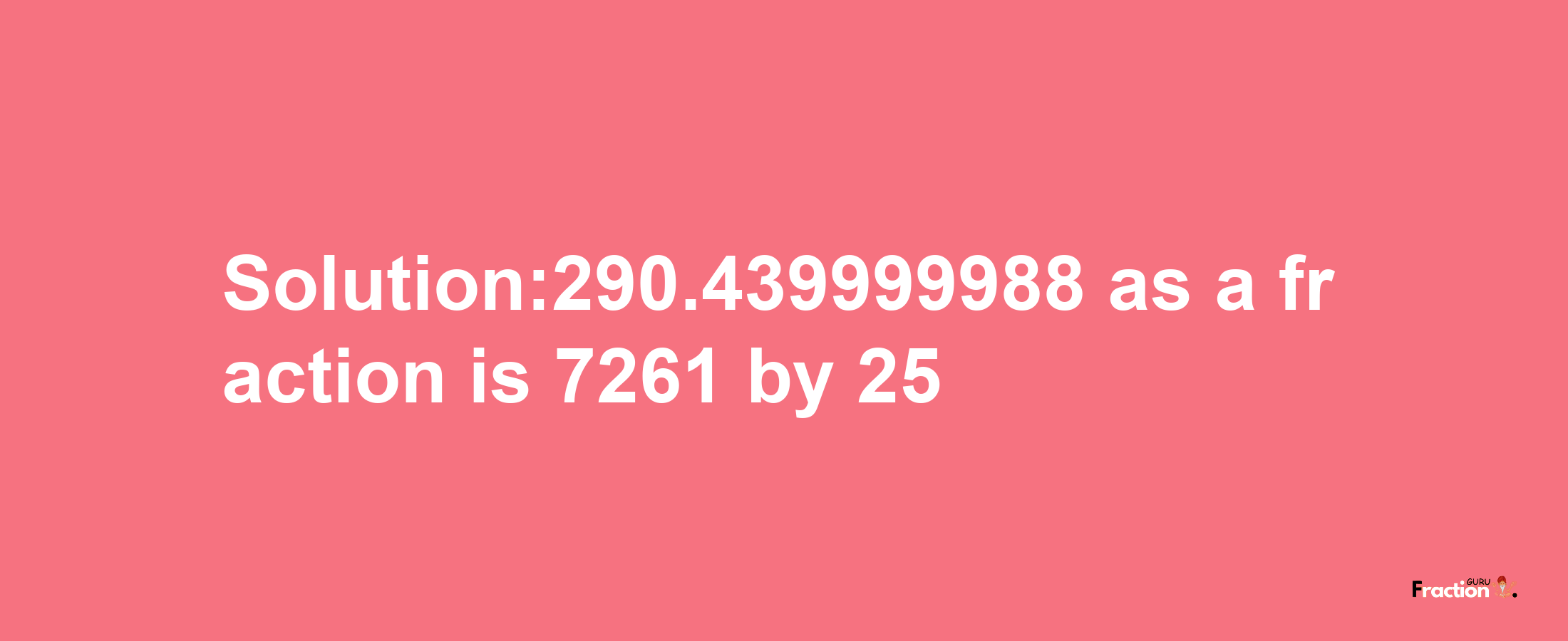 Solution:290.439999988 as a fraction is 7261/25