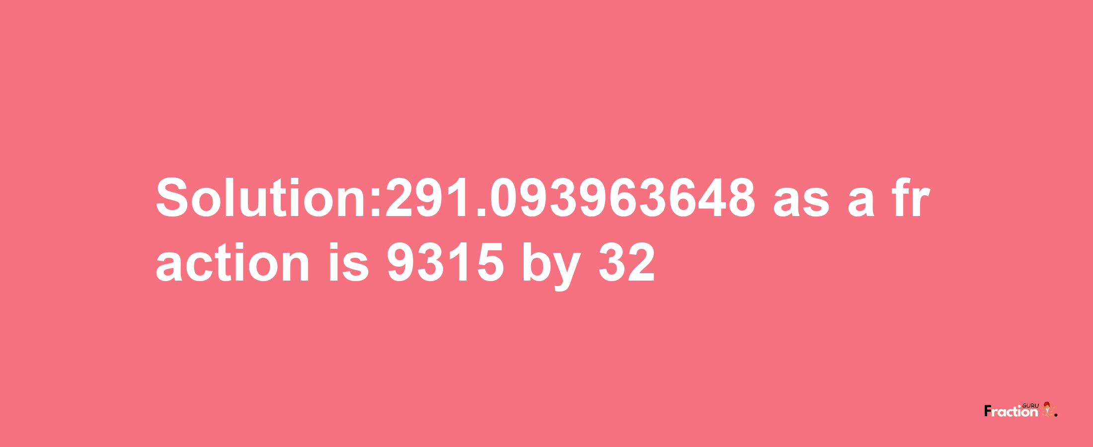 Solution:291.093963648 as a fraction is 9315/32