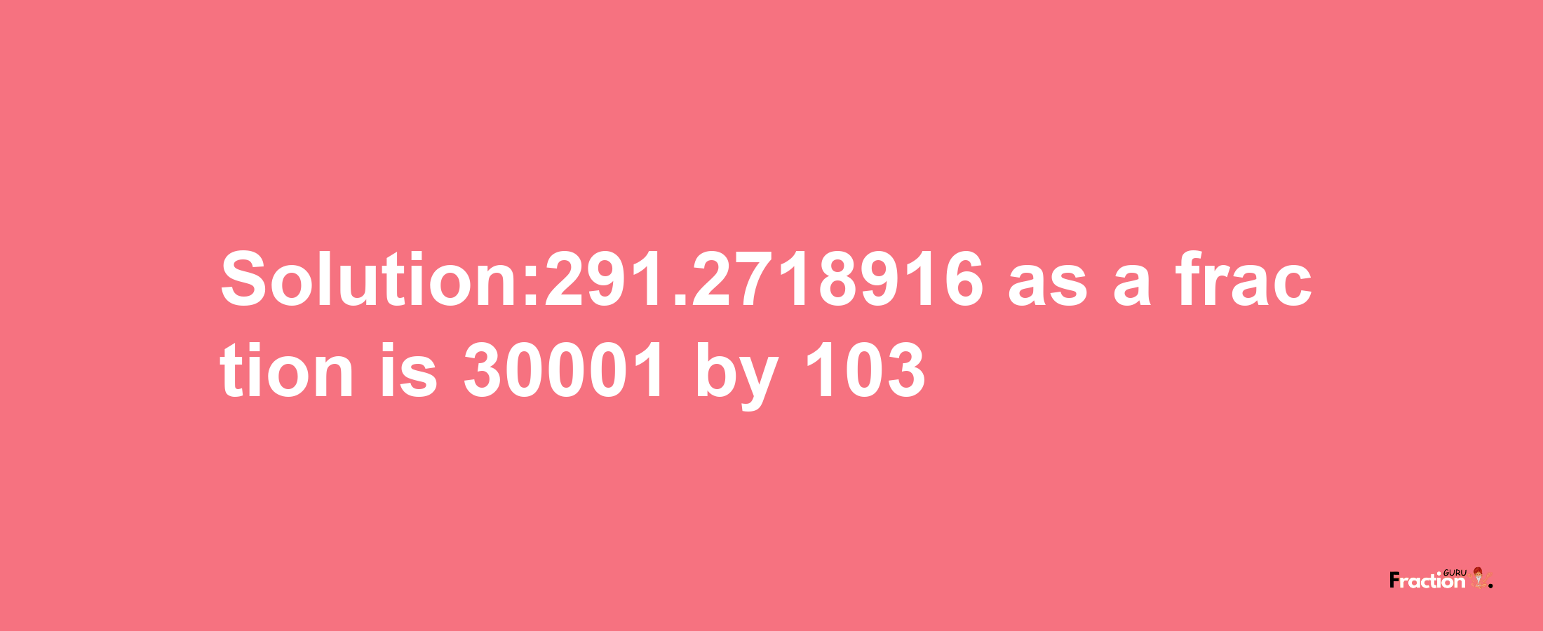 Solution:291.2718916 as a fraction is 30001/103