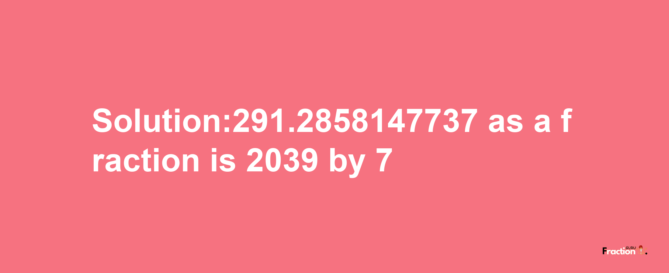 Solution:291.2858147737 as a fraction is 2039/7