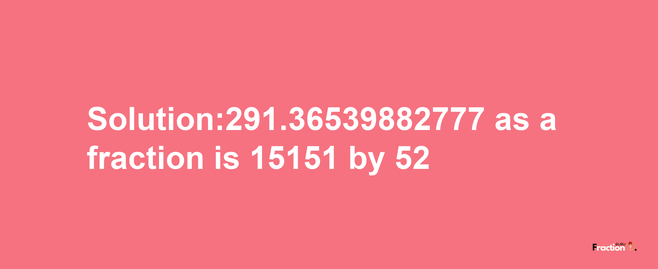 Solution:291.36539882777 as a fraction is 15151/52