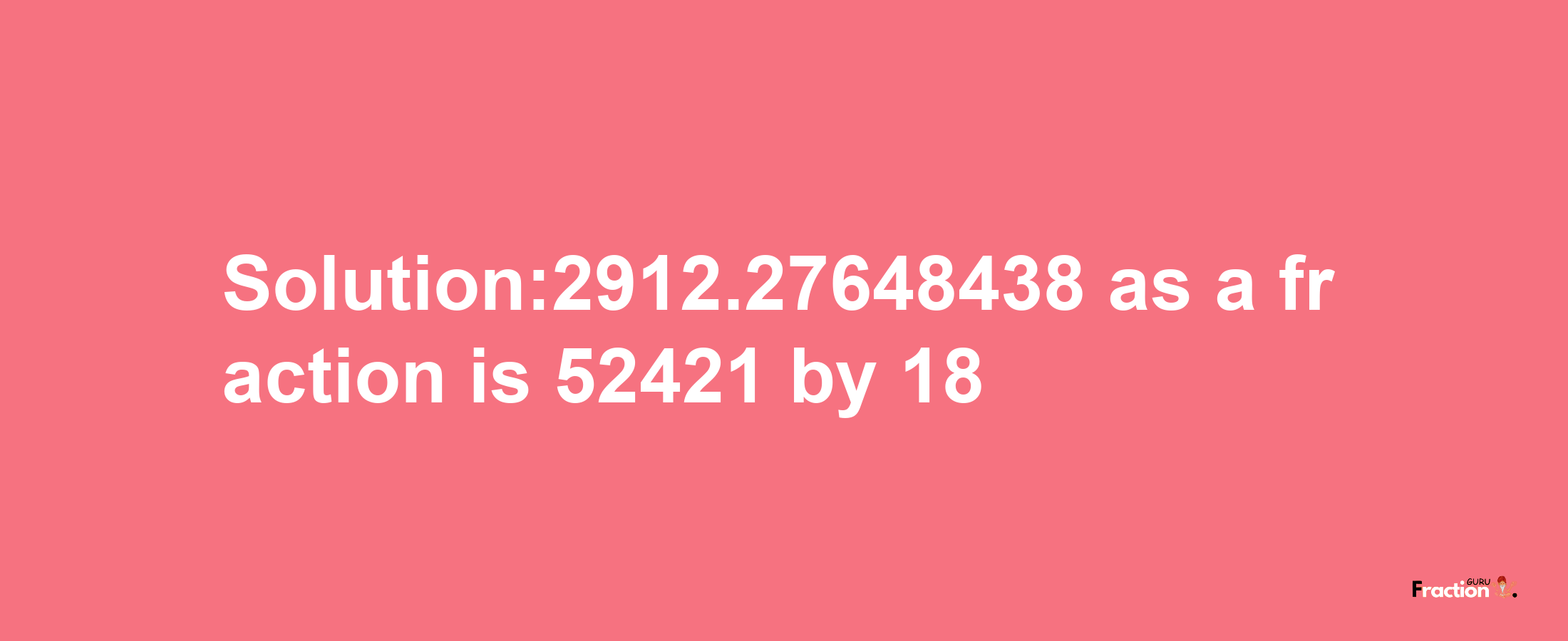 Solution:2912.27648438 as a fraction is 52421/18