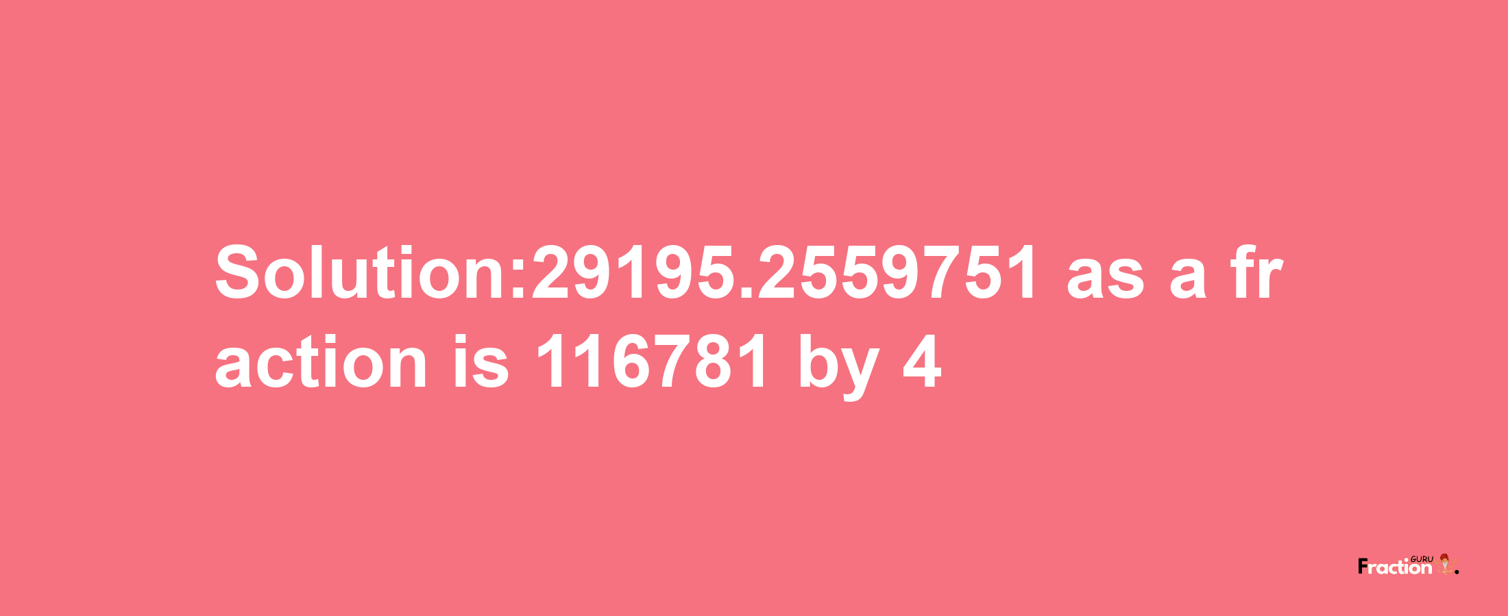 Solution:29195.2559751 as a fraction is 116781/4