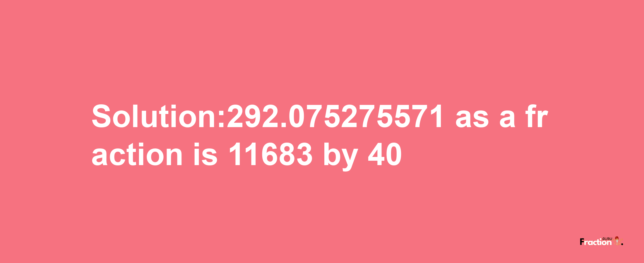 Solution:292.075275571 as a fraction is 11683/40