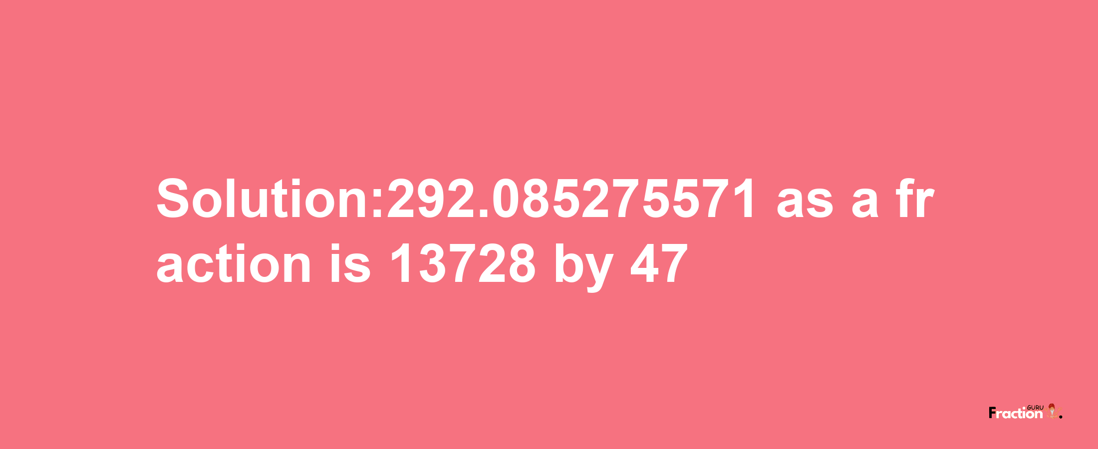 Solution:292.085275571 as a fraction is 13728/47