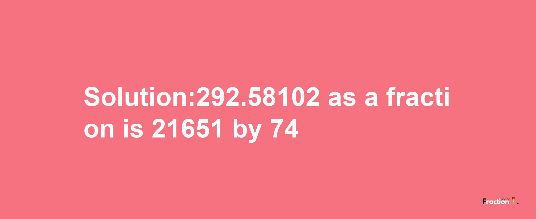 Solution:292.58102 as a fraction is 21651/74