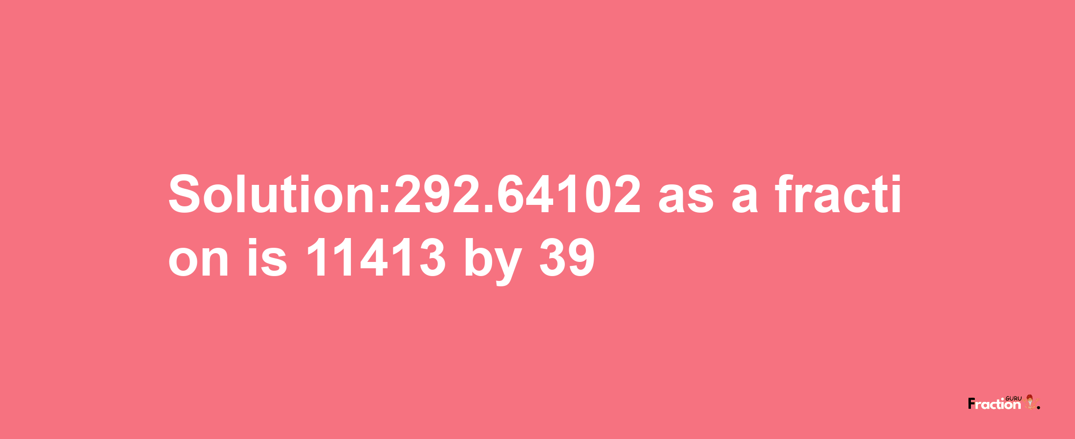 Solution:292.64102 as a fraction is 11413/39