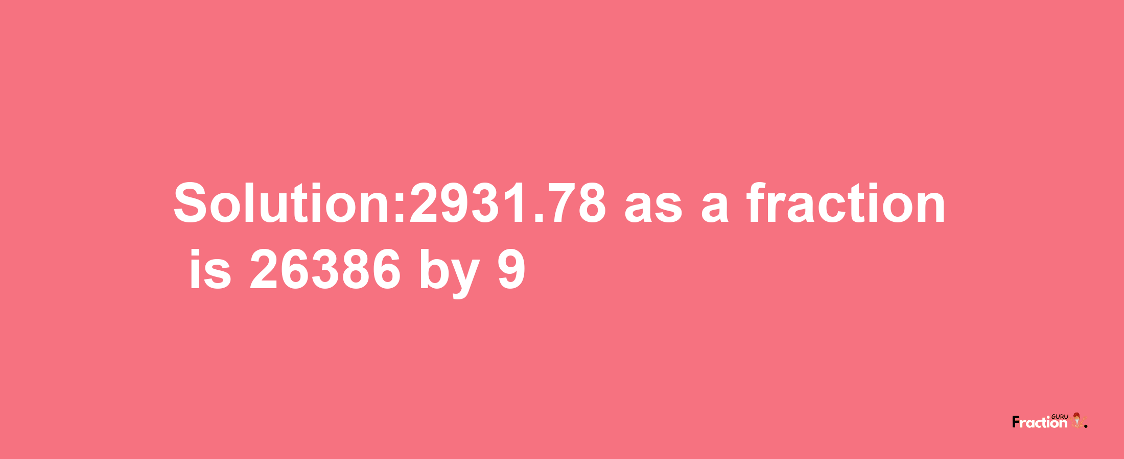 Solution:2931.78 as a fraction is 26386/9