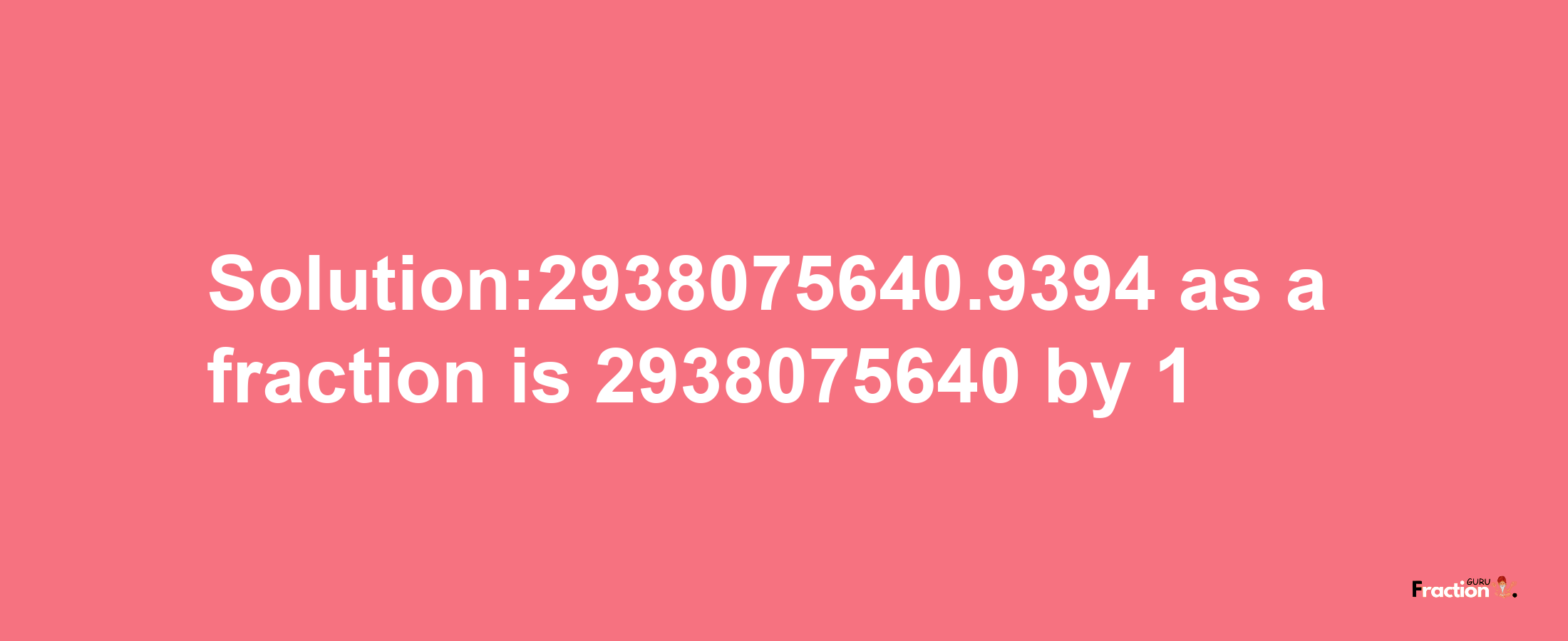 Solution:2938075640.9394 as a fraction is 2938075640/1