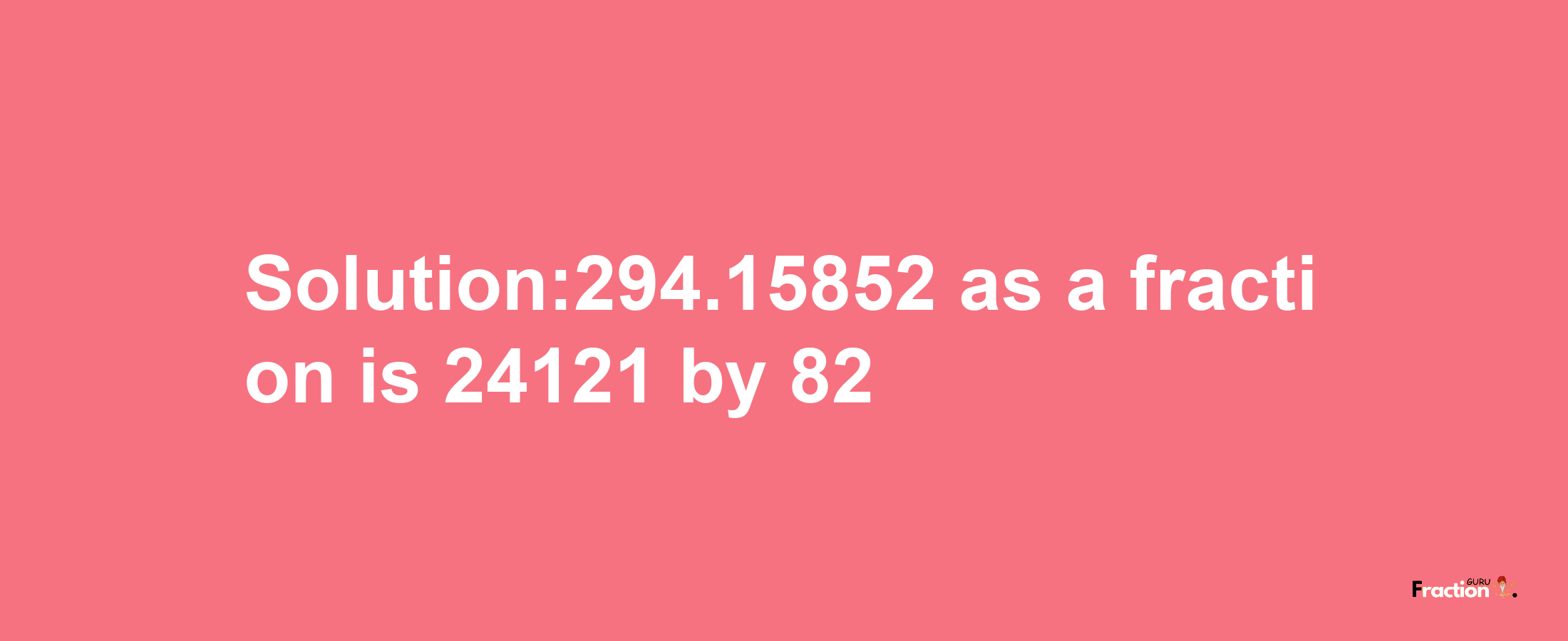 Solution:294.15852 as a fraction is 24121/82