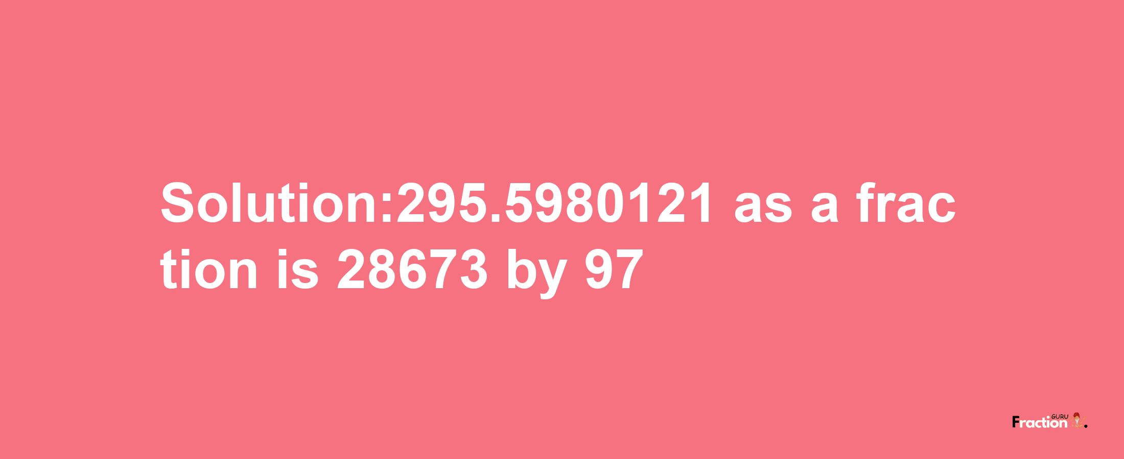 Solution:295.5980121 as a fraction is 28673/97