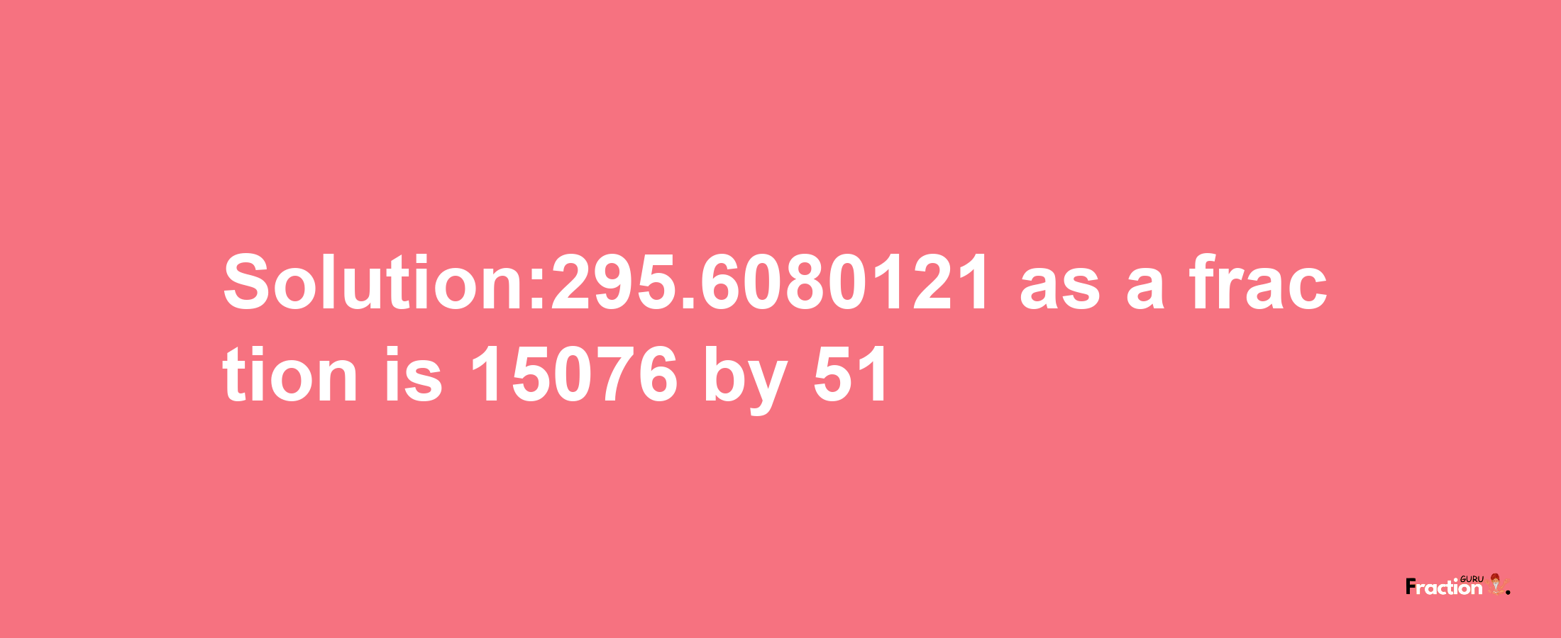 Solution:295.6080121 as a fraction is 15076/51