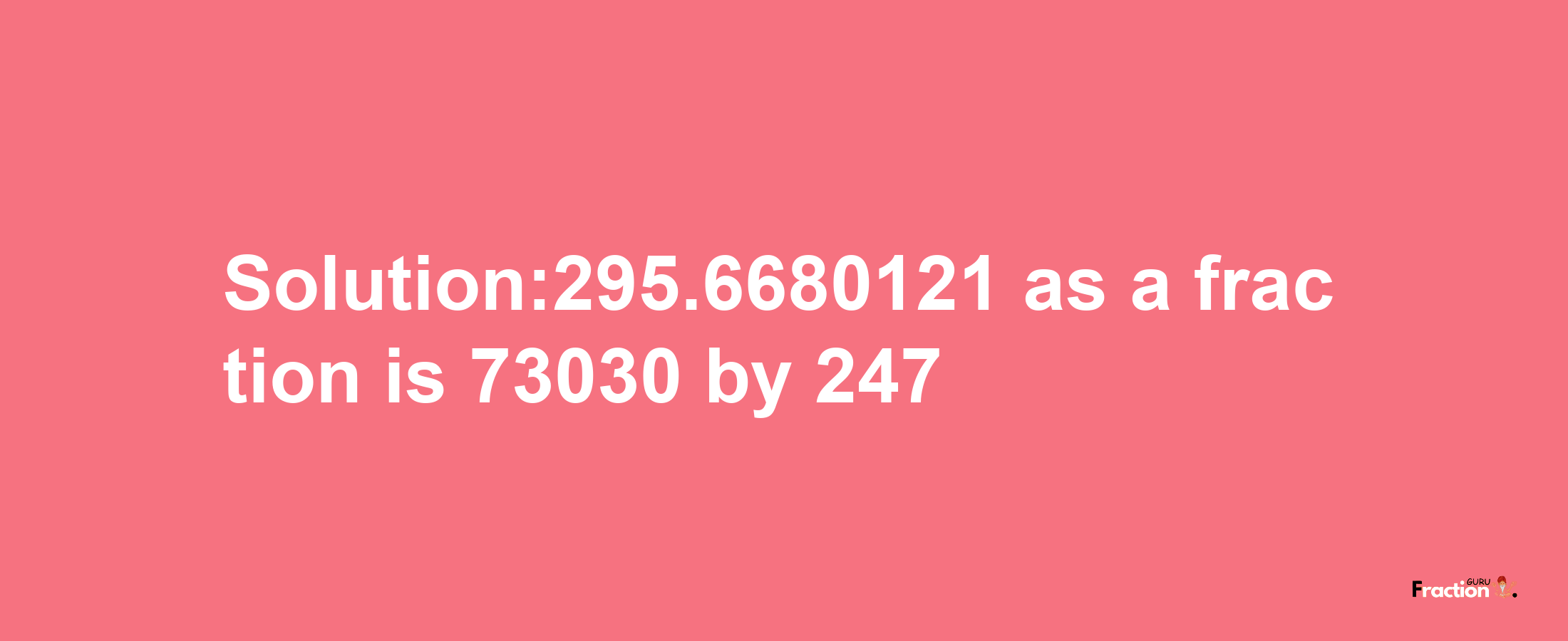 Solution:295.6680121 as a fraction is 73030/247