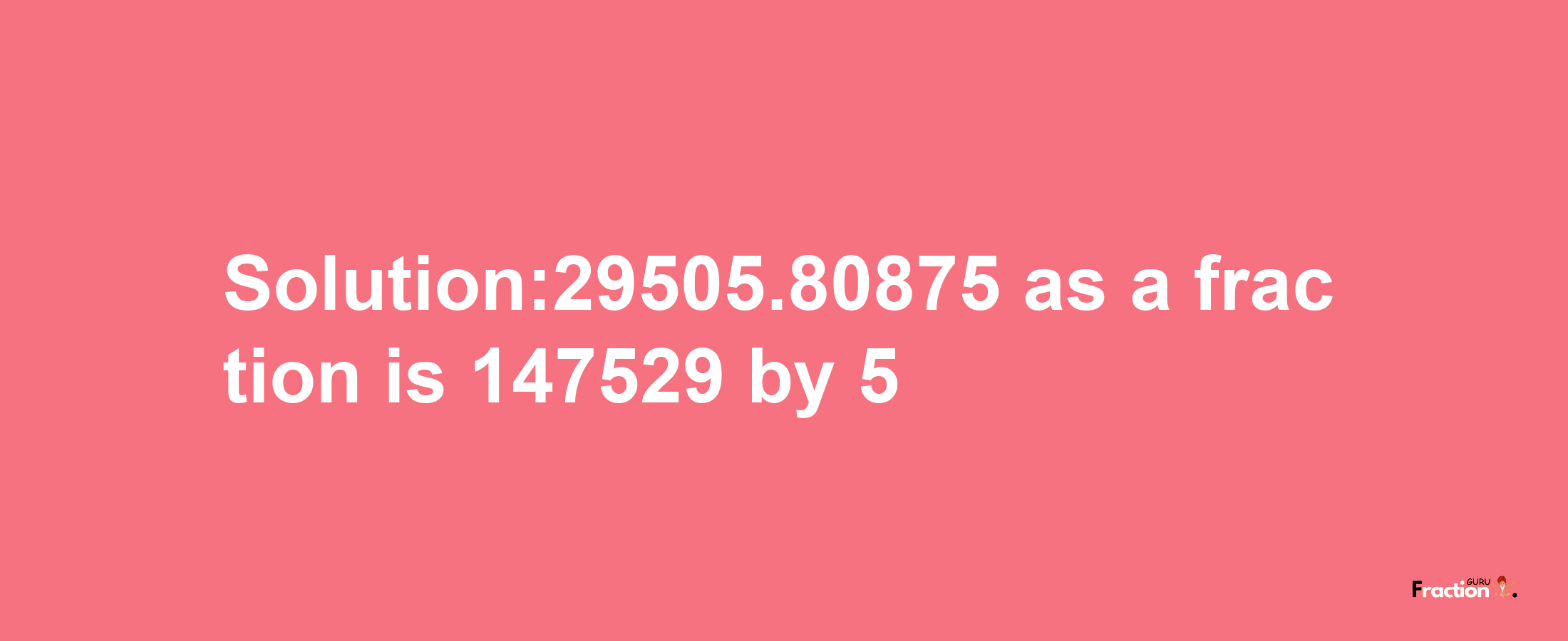 Solution:29505.80875 as a fraction is 147529/5