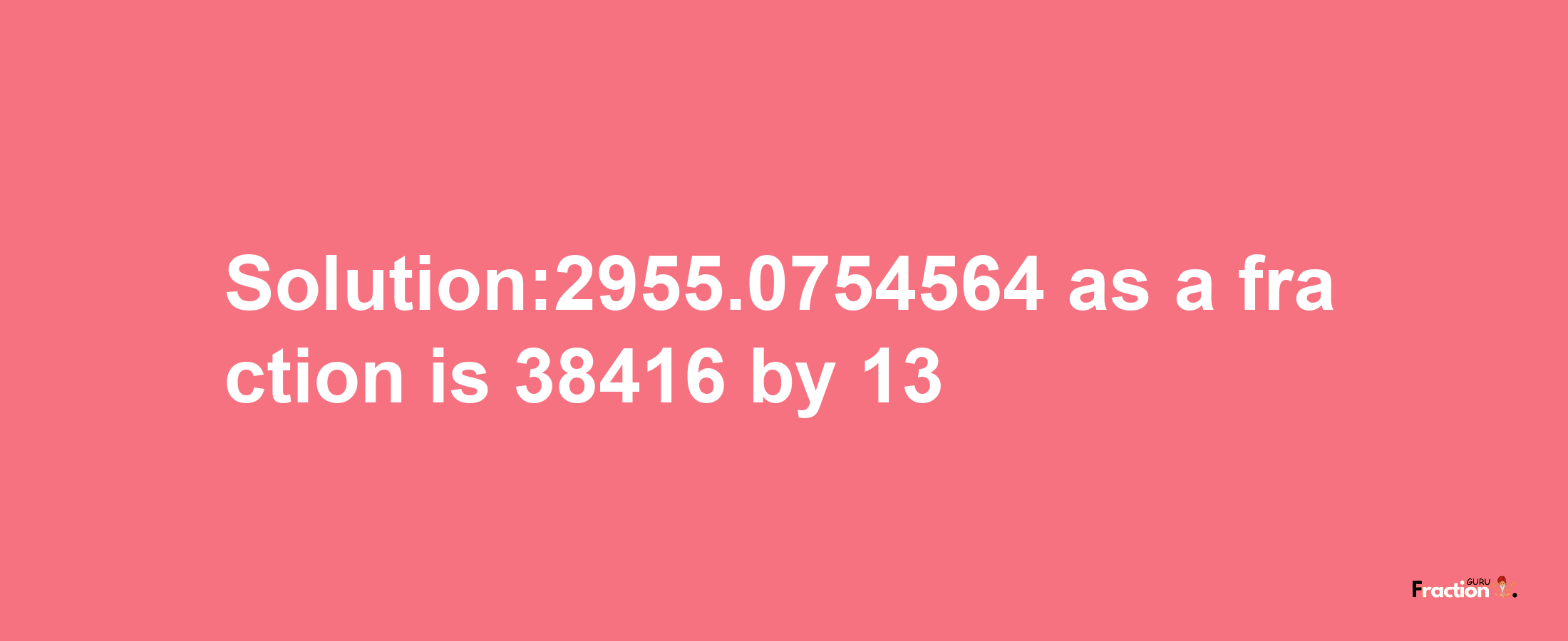 Solution:2955.0754564 as a fraction is 38416/13