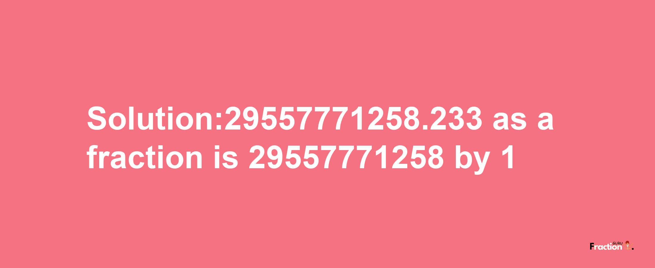 Solution:29557771258.233 as a fraction is 29557771258/1