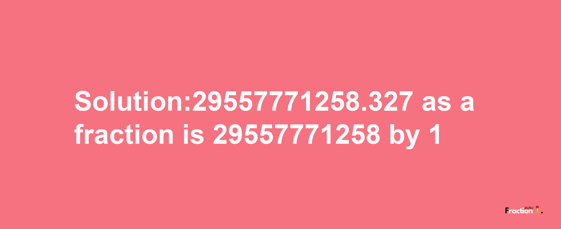 Solution:29557771258.327 as a fraction is 29557771258/1