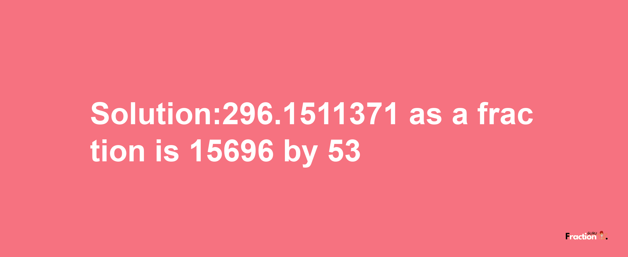 Solution:296.1511371 as a fraction is 15696/53