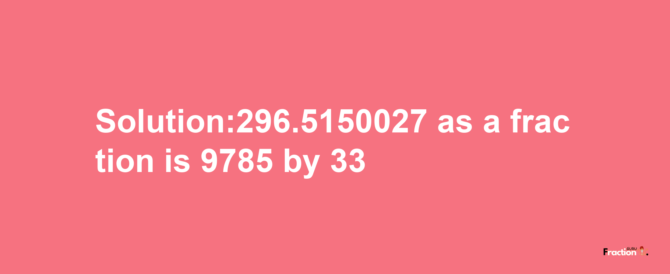 Solution:296.5150027 as a fraction is 9785/33