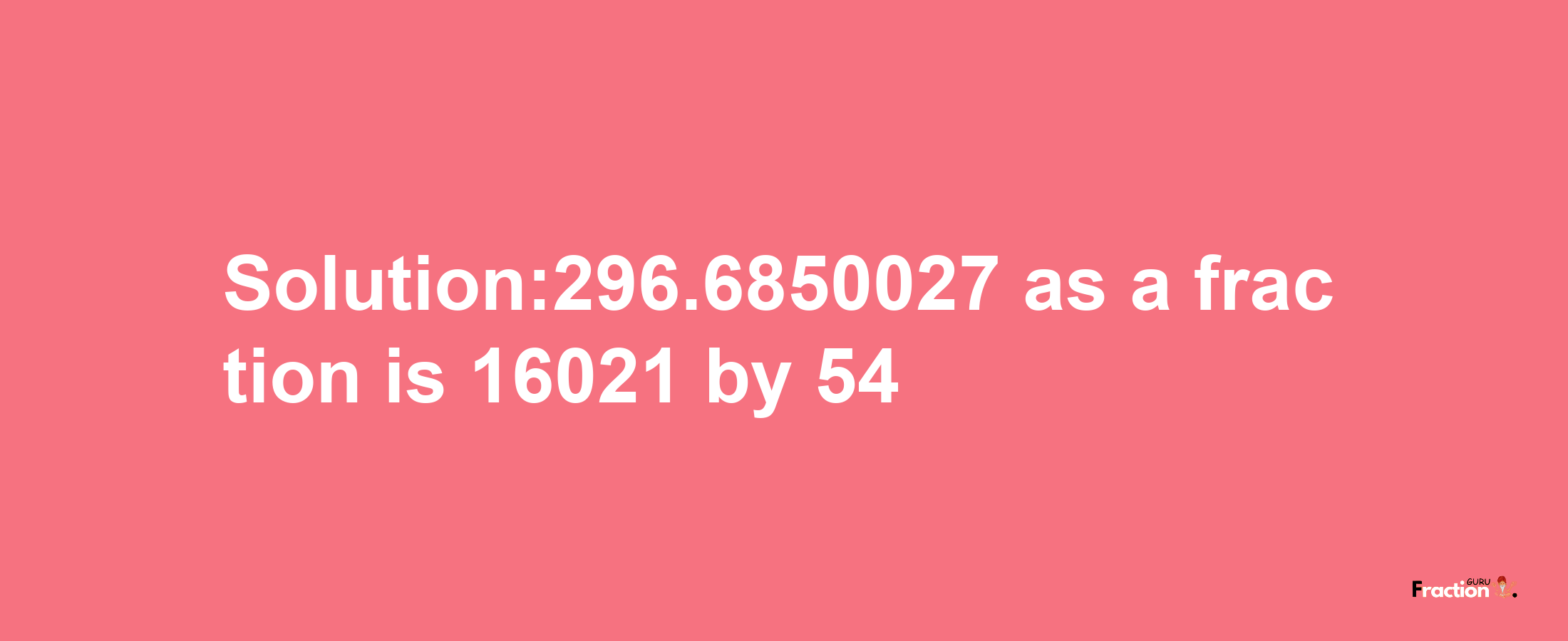 Solution:296.6850027 as a fraction is 16021/54