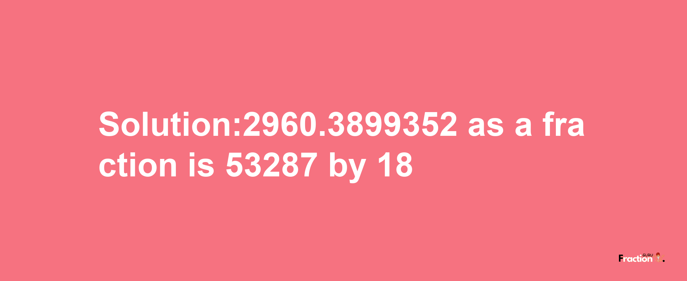 Solution:2960.3899352 as a fraction is 53287/18