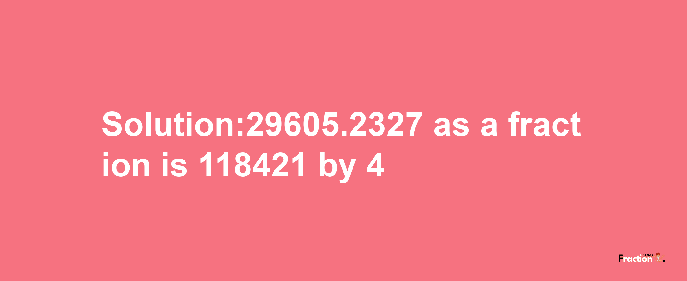 Solution:29605.2327 as a fraction is 118421/4