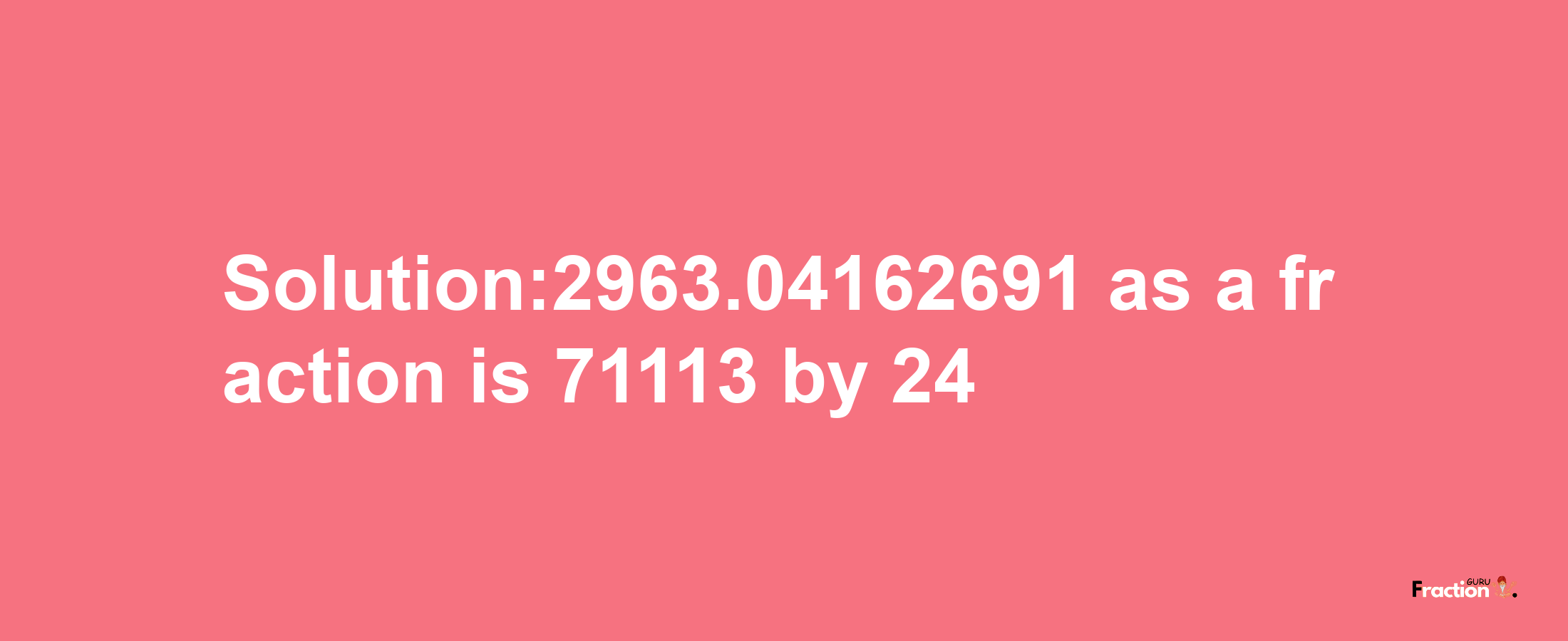 Solution:2963.04162691 as a fraction is 71113/24