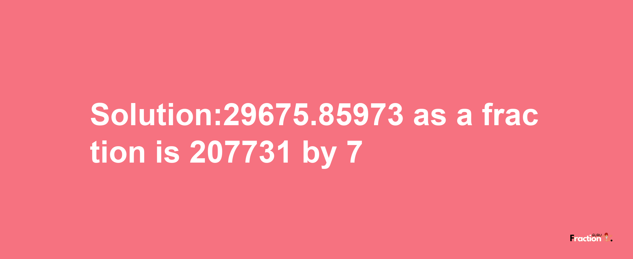 Solution:29675.85973 as a fraction is 207731/7