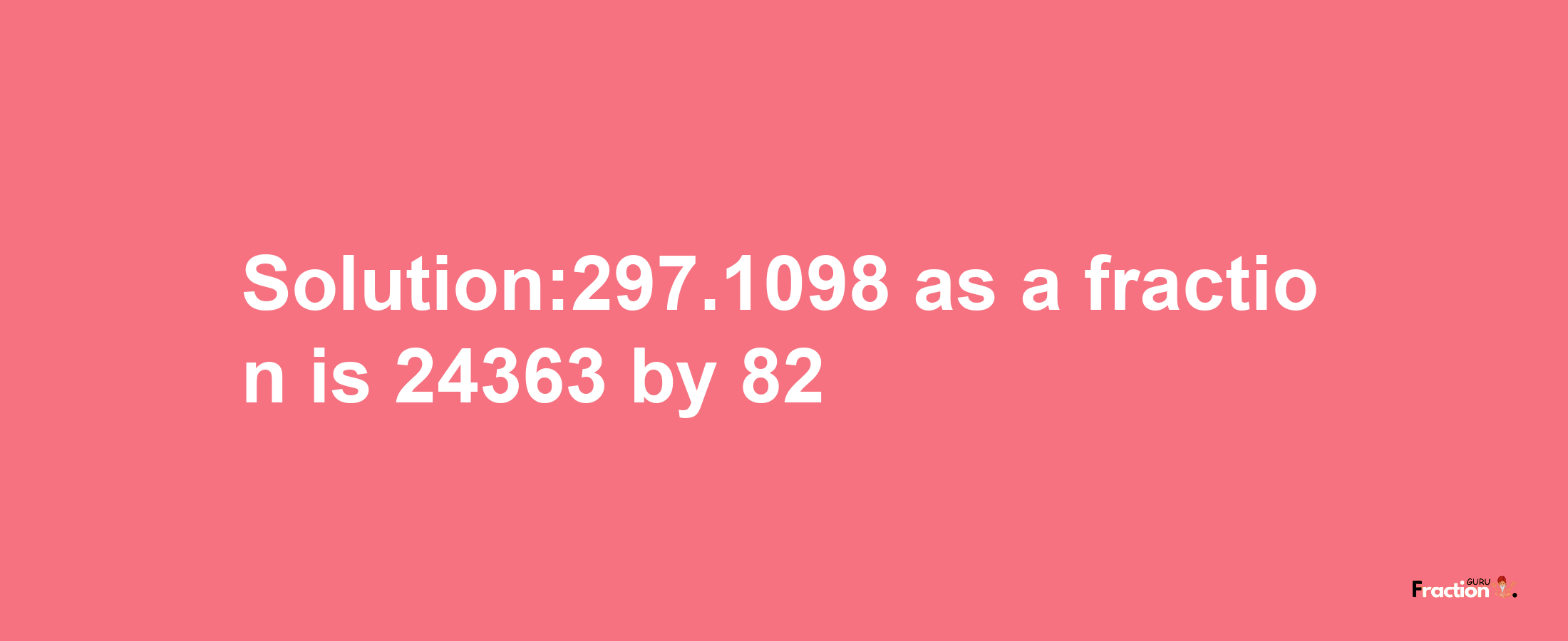 Solution:297.1098 as a fraction is 24363/82