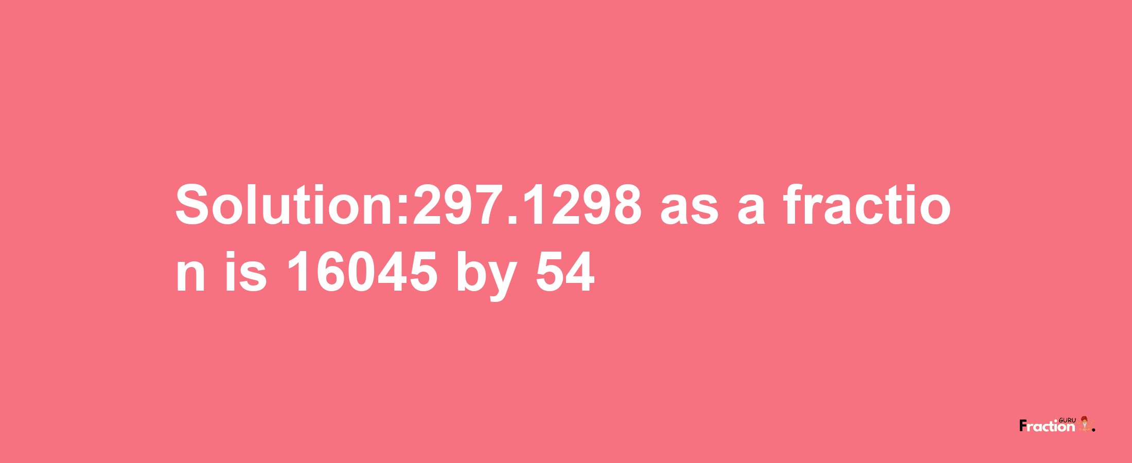 Solution:297.1298 as a fraction is 16045/54