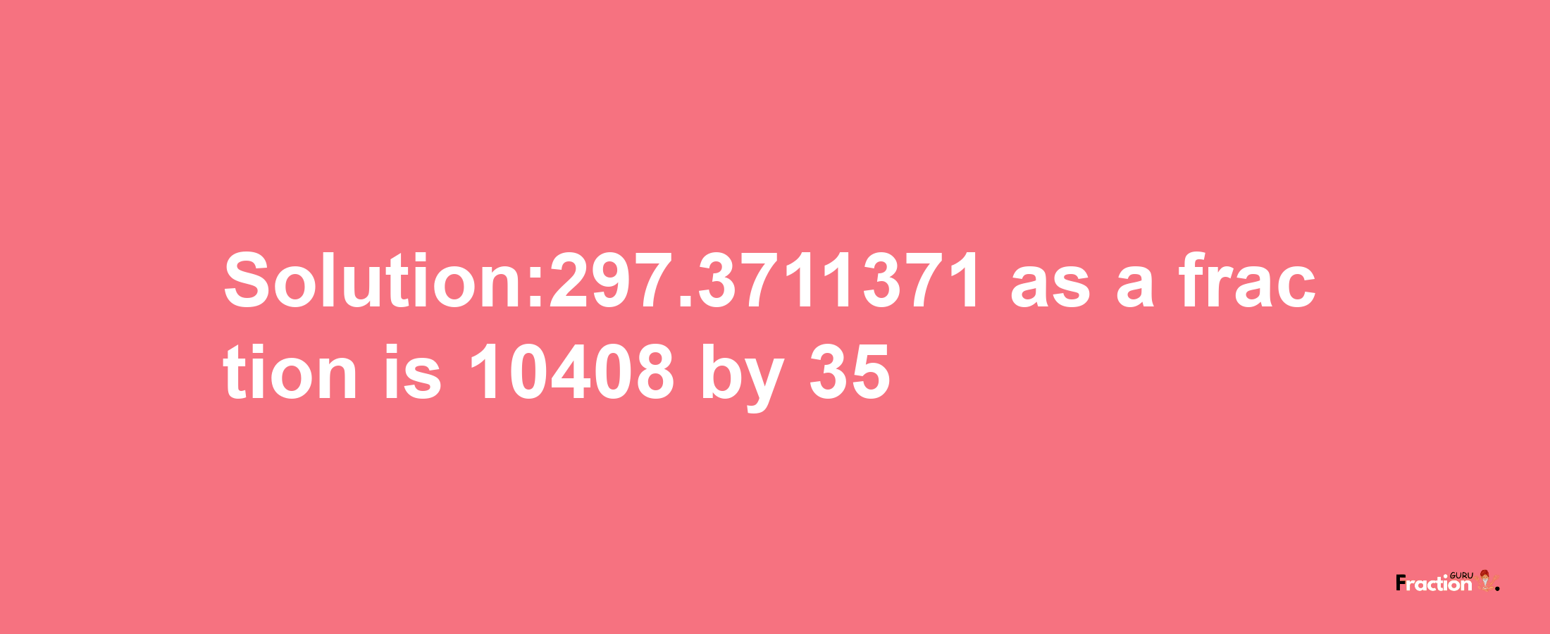 Solution:297.3711371 as a fraction is 10408/35