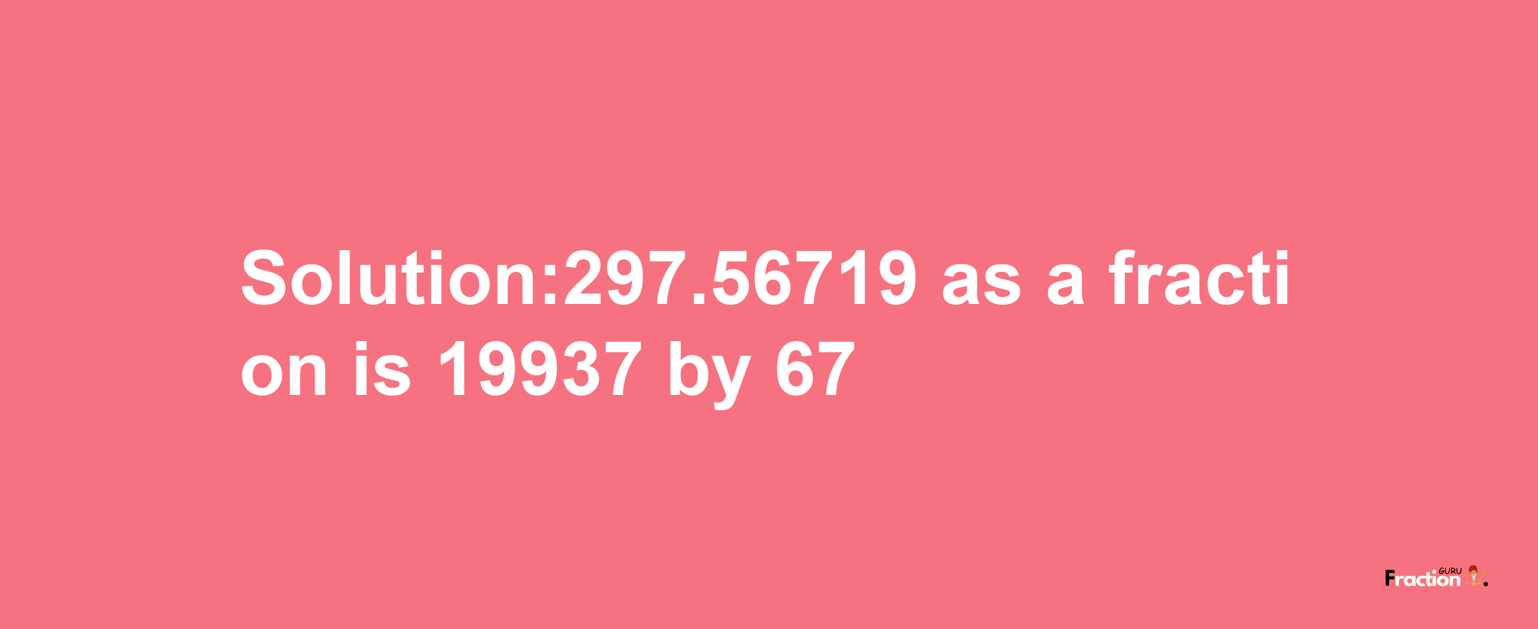 Solution:297.56719 as a fraction is 19937/67