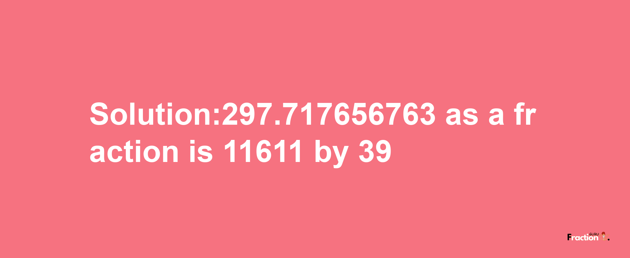 Solution:297.717656763 as a fraction is 11611/39