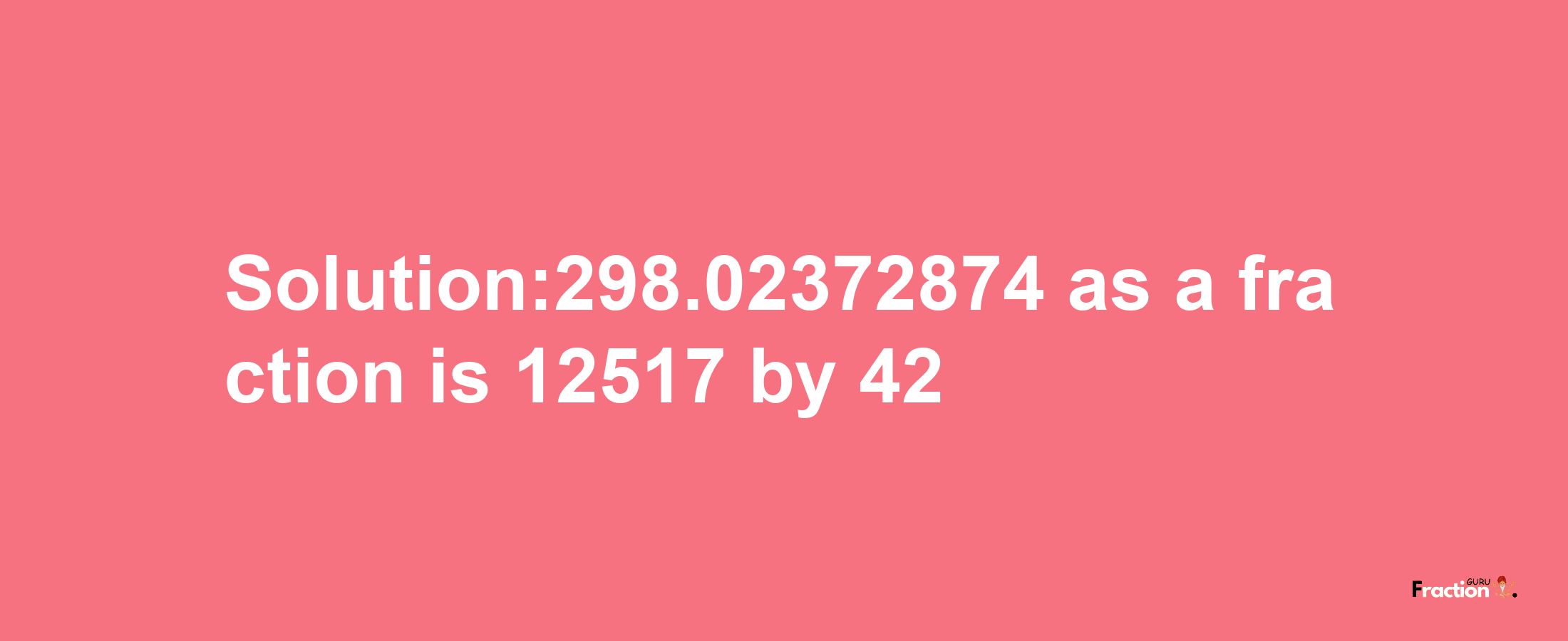 Solution:298.02372874 as a fraction is 12517/42