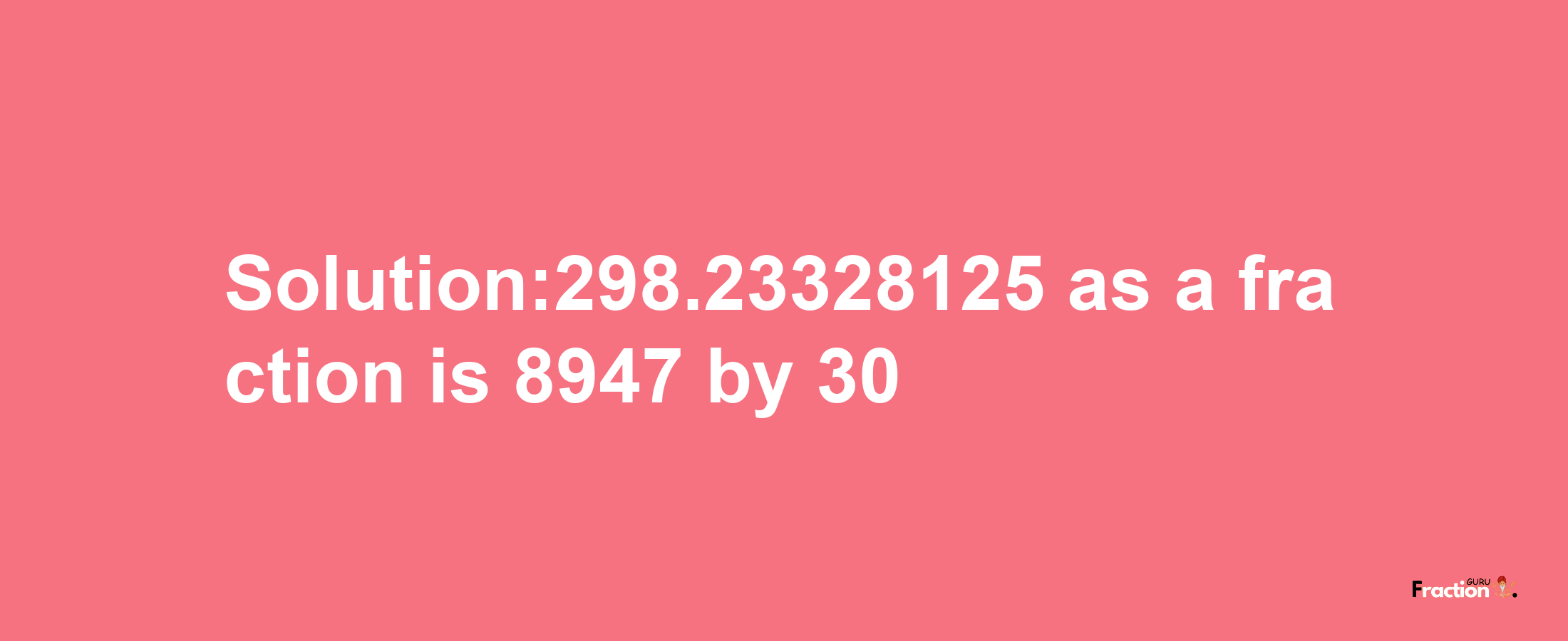 Solution:298.23328125 as a fraction is 8947/30