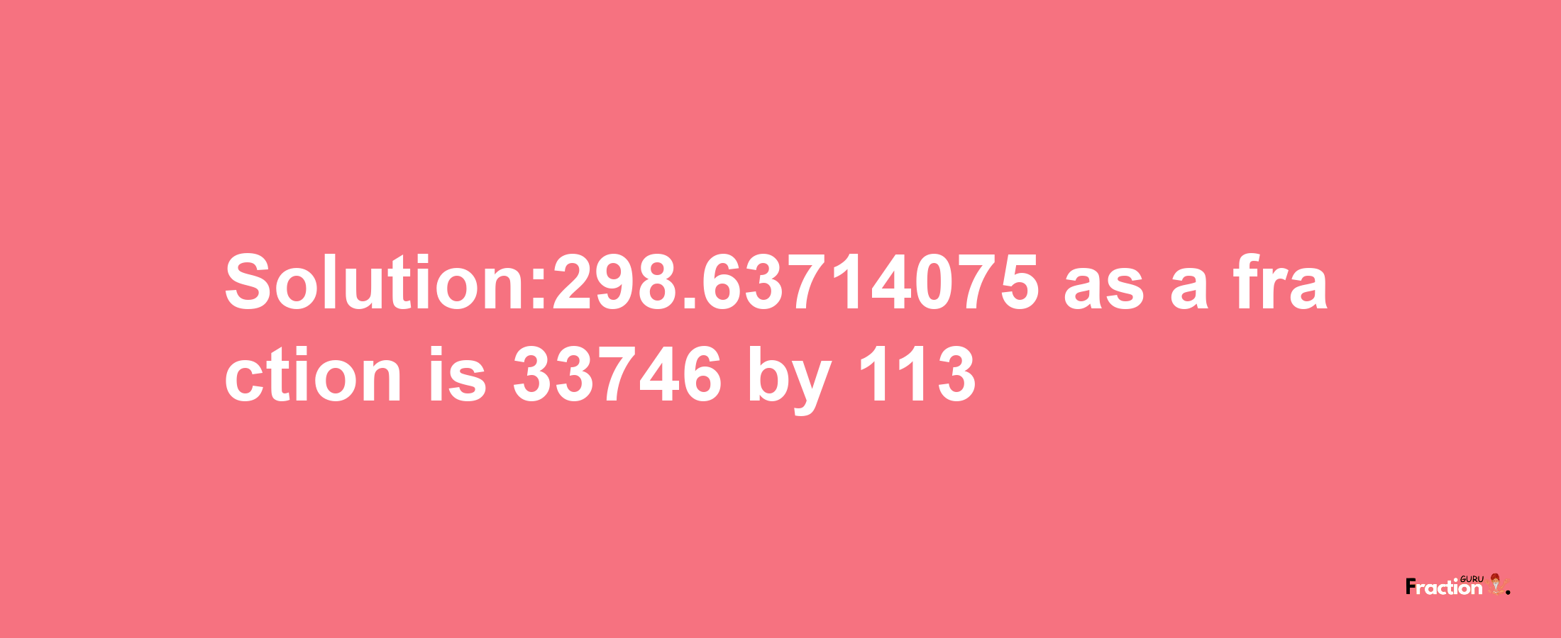 Solution:298.63714075 as a fraction is 33746/113