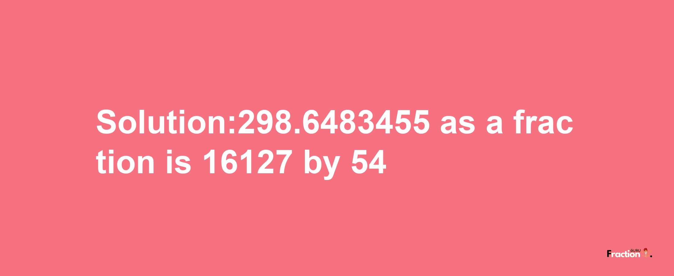 Solution:298.6483455 as a fraction is 16127/54