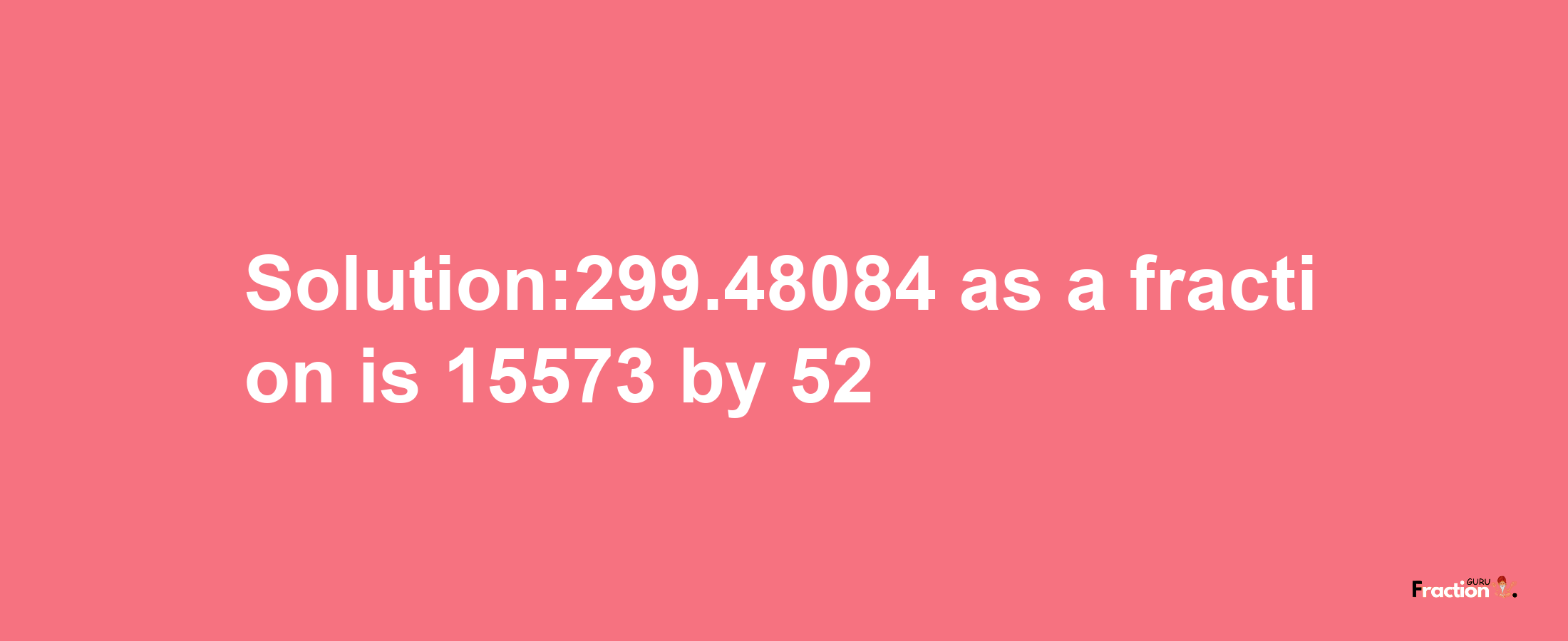 Solution:299.48084 as a fraction is 15573/52