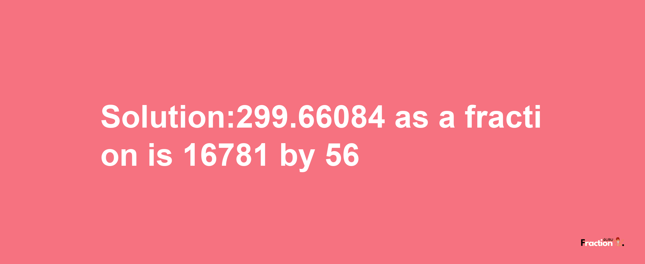 Solution:299.66084 as a fraction is 16781/56