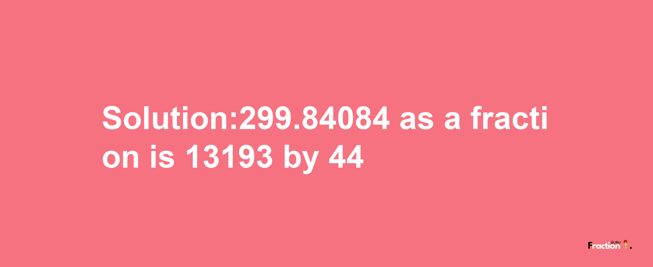 Solution:299.84084 as a fraction is 13193/44