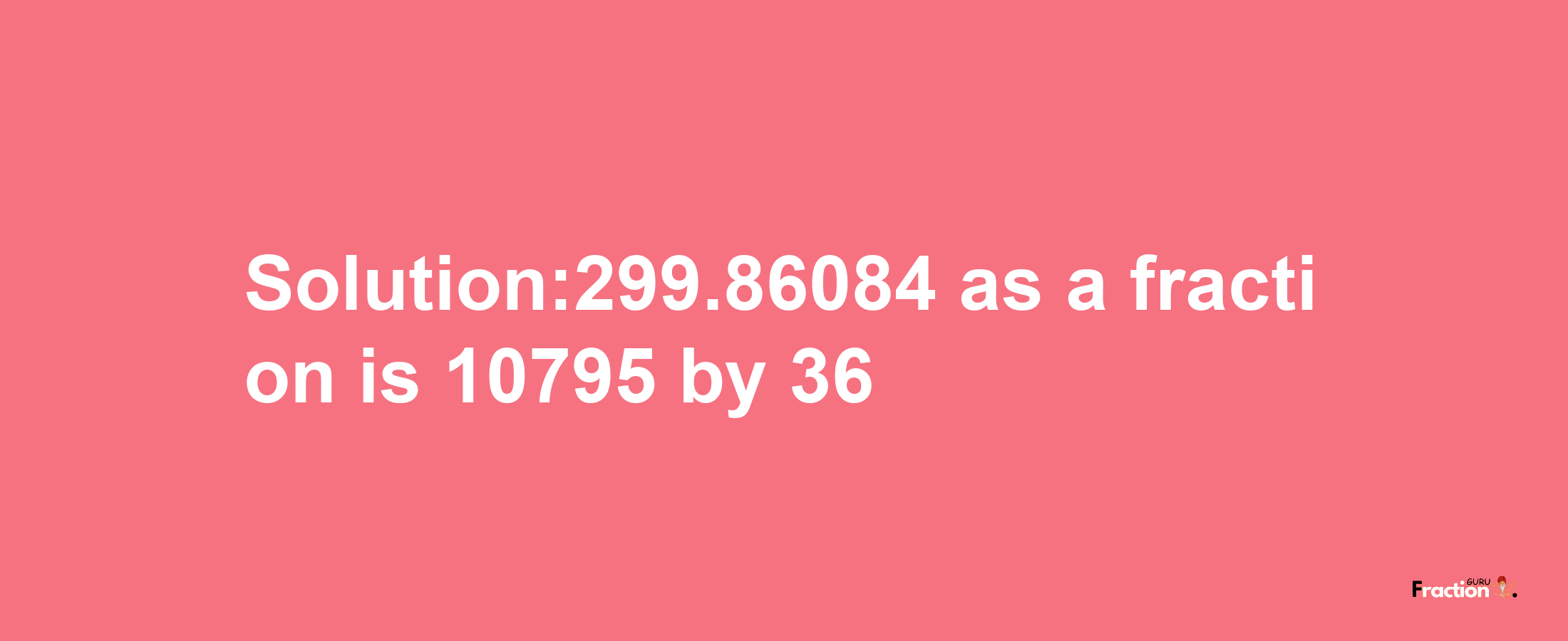 Solution:299.86084 as a fraction is 10795/36