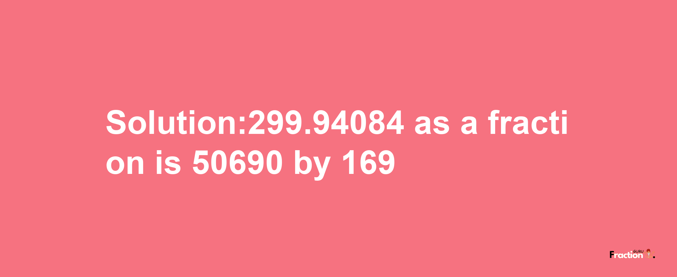 Solution:299.94084 as a fraction is 50690/169