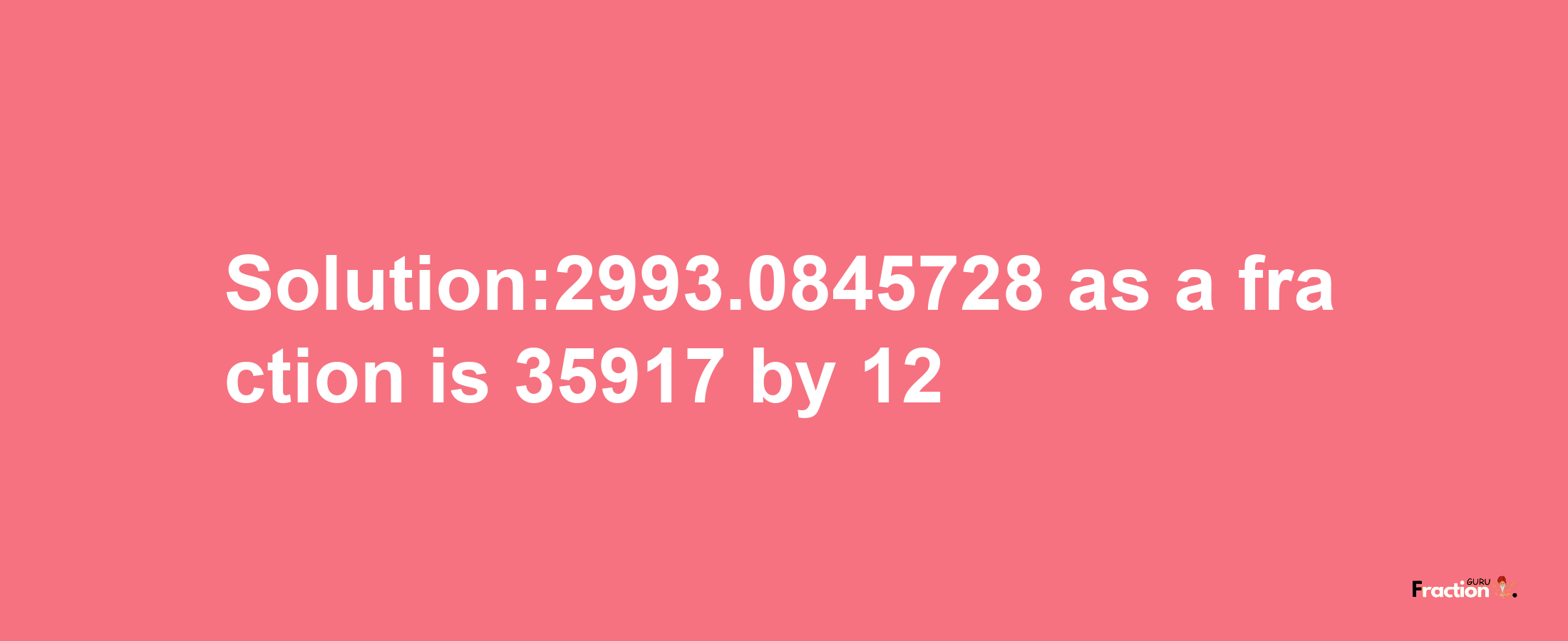 Solution:2993.0845728 as a fraction is 35917/12