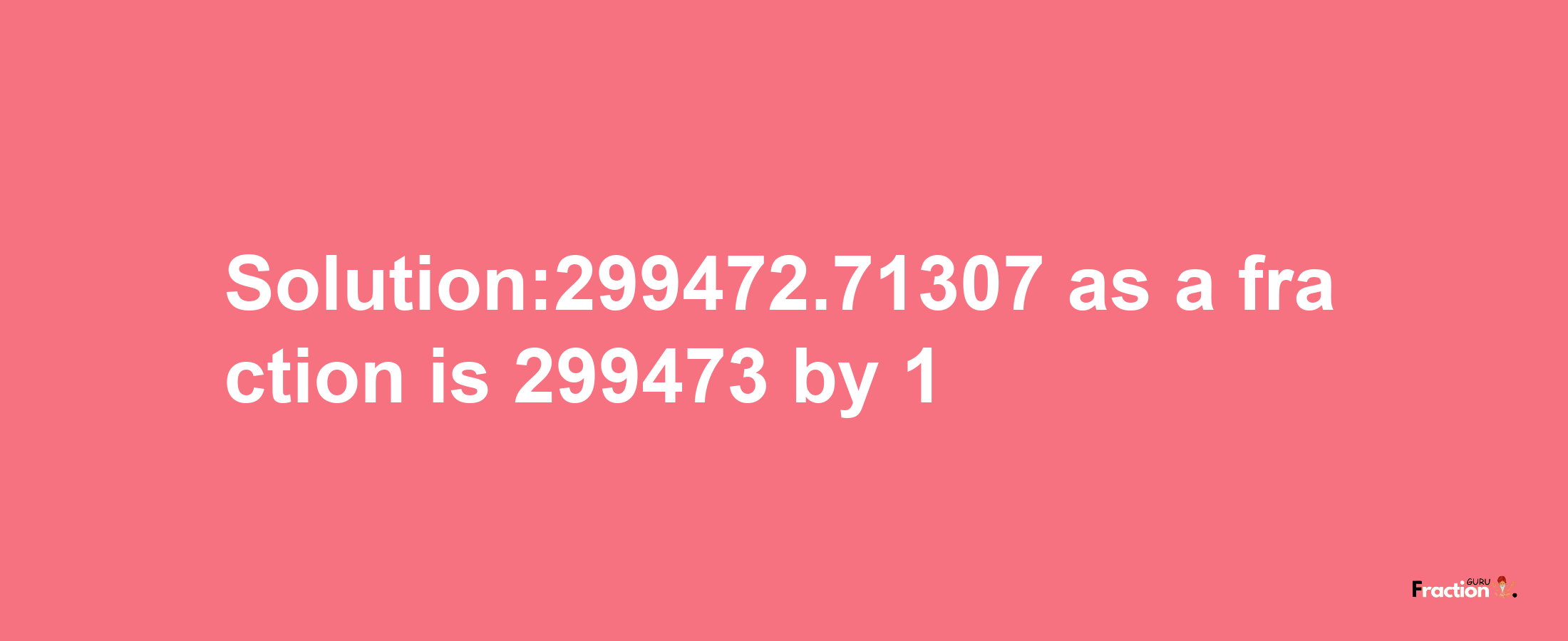 Solution:299472.71307 as a fraction is 299473/1