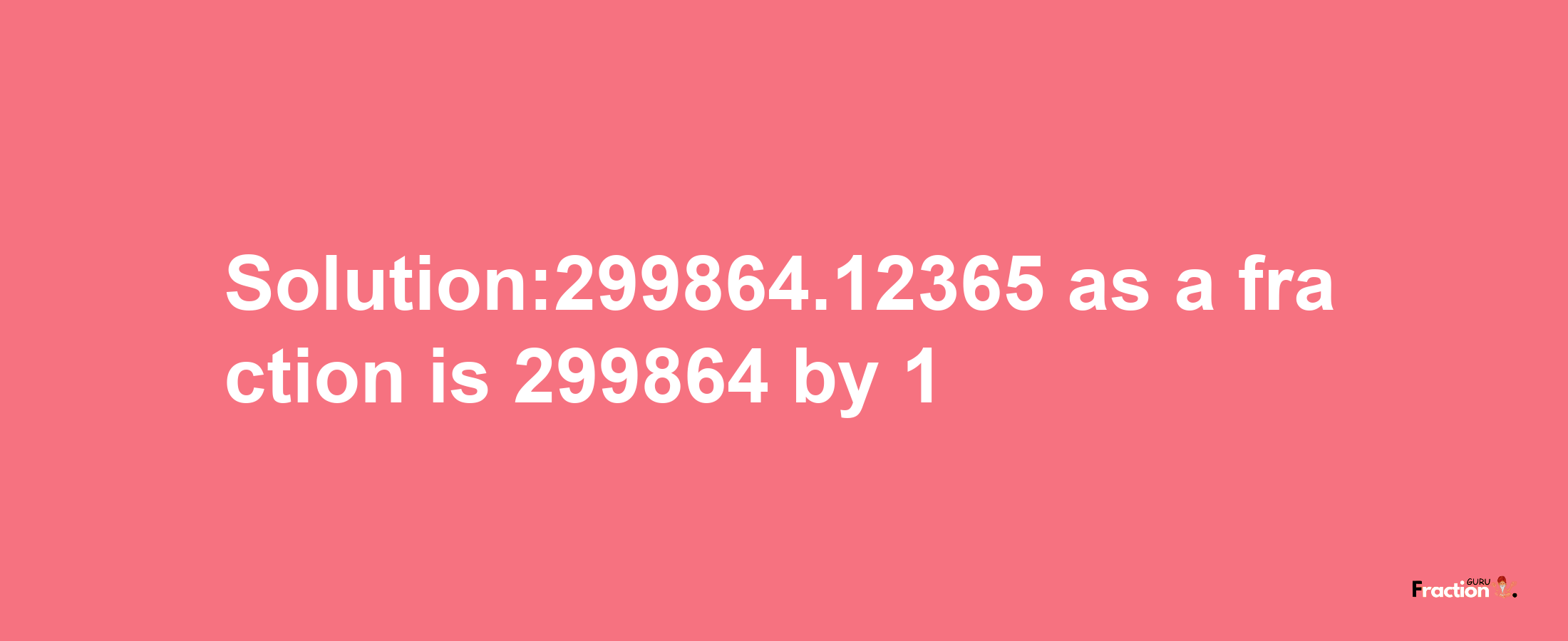 Solution:299864.12365 as a fraction is 299864/1