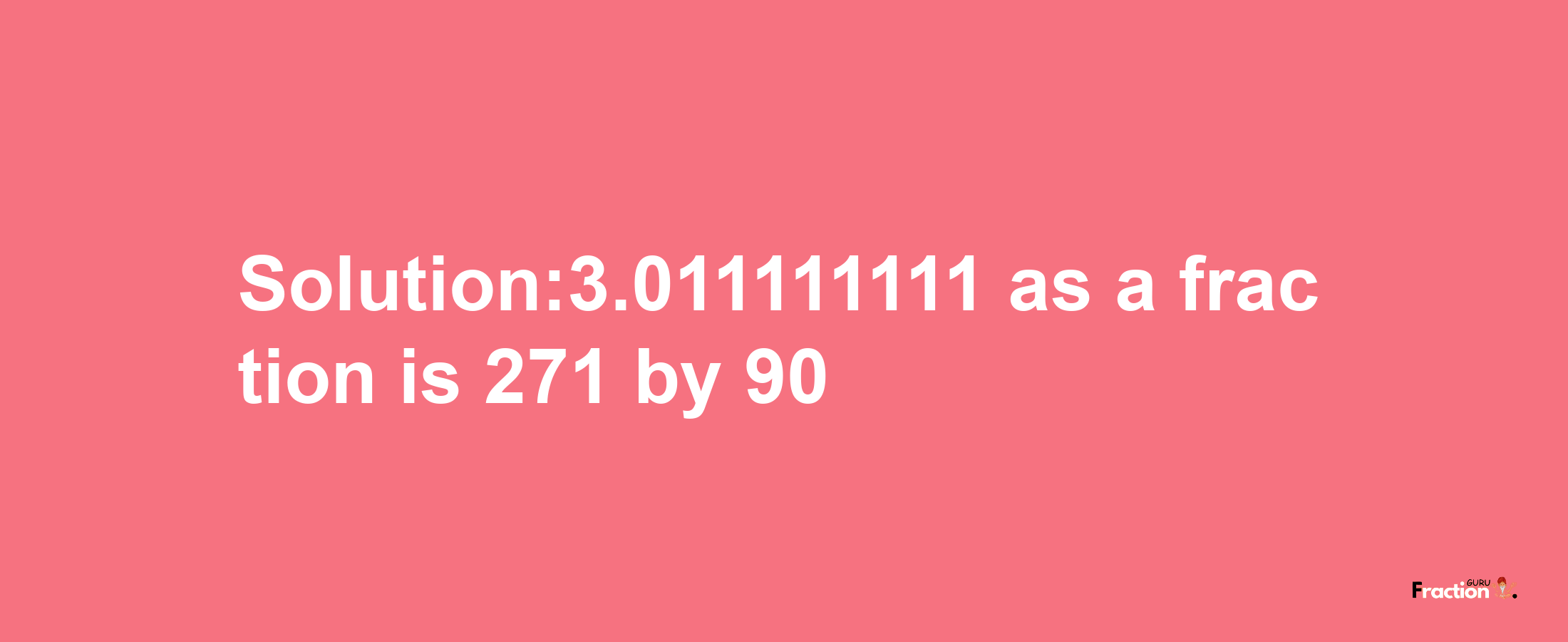 Solution:3.011111111 as a fraction is 271/90