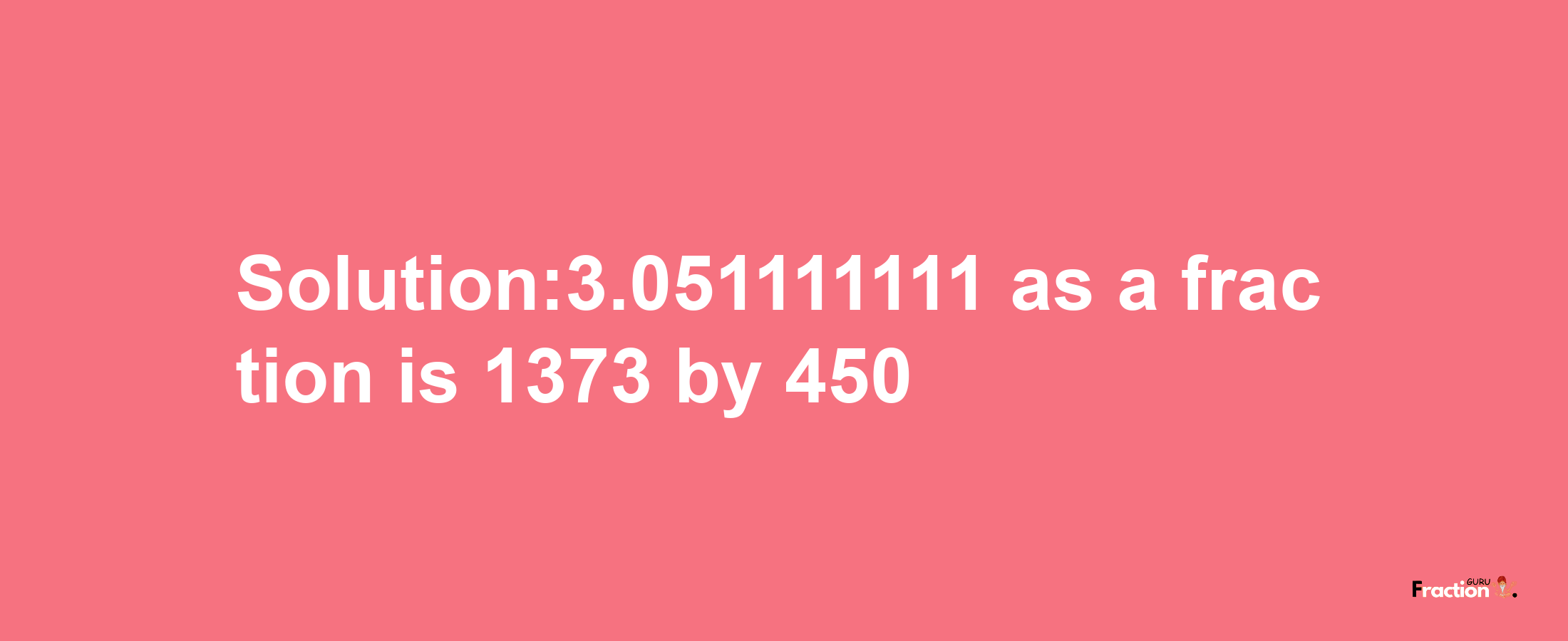 Solution:3.051111111 as a fraction is 1373/450