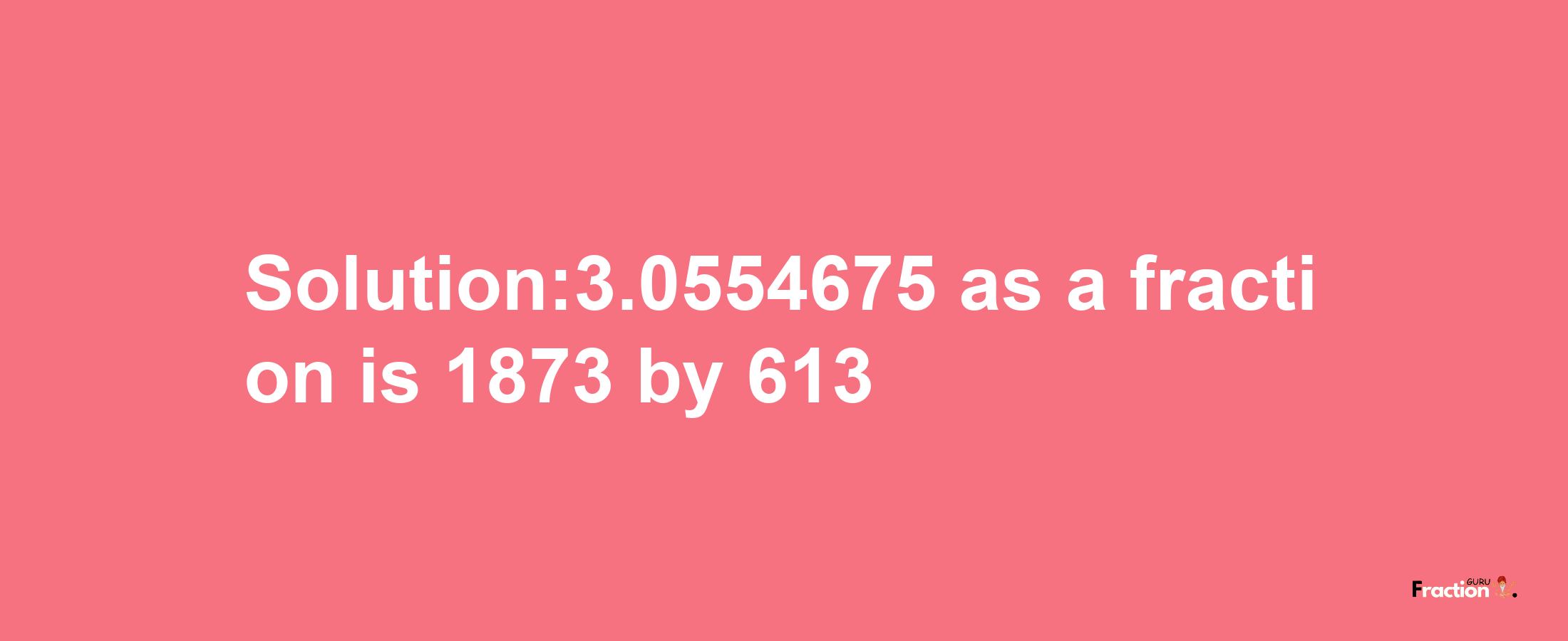 Solution:3.0554675 as a fraction is 1873/613