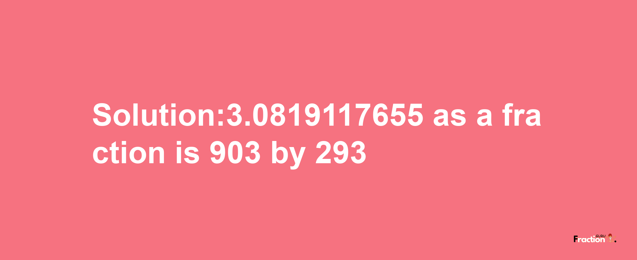 Solution:3.0819117655 as a fraction is 903/293