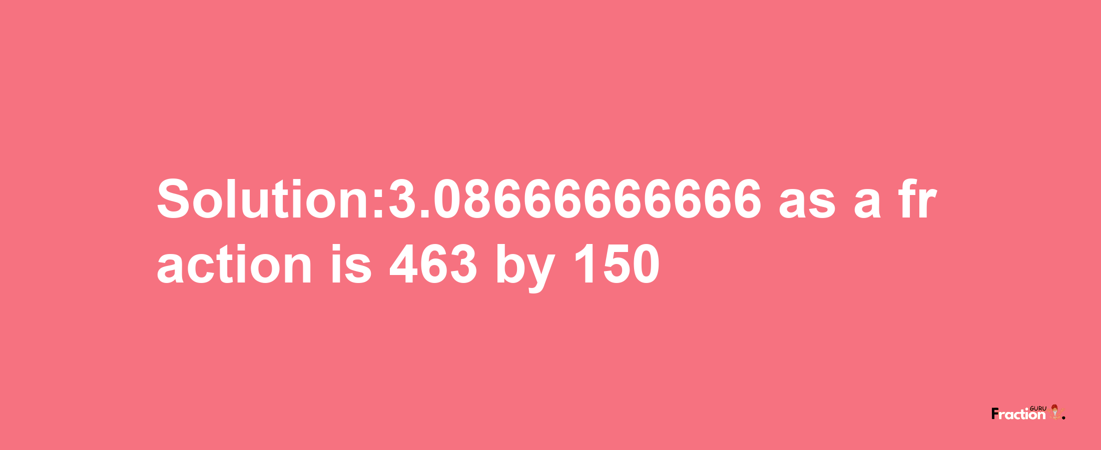 Solution:3.08666666666 as a fraction is 463/150